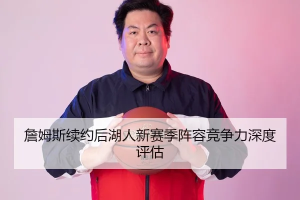 詹姆斯续约后湖人新赛季阵容竞争力深度评估