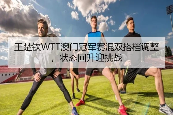 王楚钦WTT澳门冠军赛混双搭档调整，状态回升迎挑战