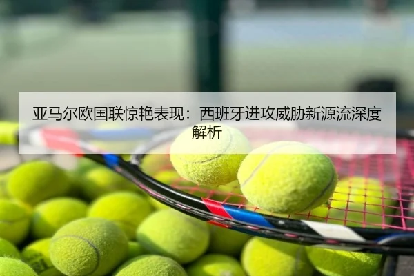 亚马尔欧国联惊艳表现：西班牙进攻威胁新源流深度解析