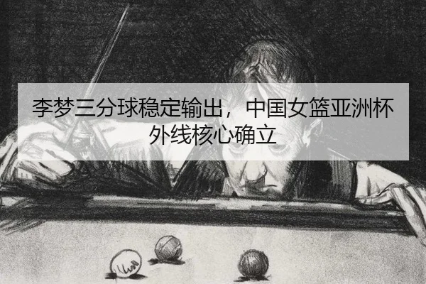 李梦三分球稳定输出，中国女篮亚洲杯外线核心确立