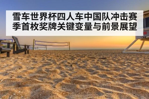 雪车世界杯四人车中国队冲击赛季首枚奖牌关键变量与前景展望