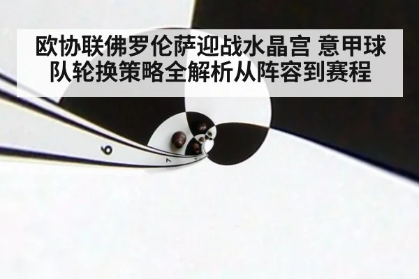 欧协联佛罗伦萨迎战水晶宫 意甲球队轮换策略全解析从阵容到赛程